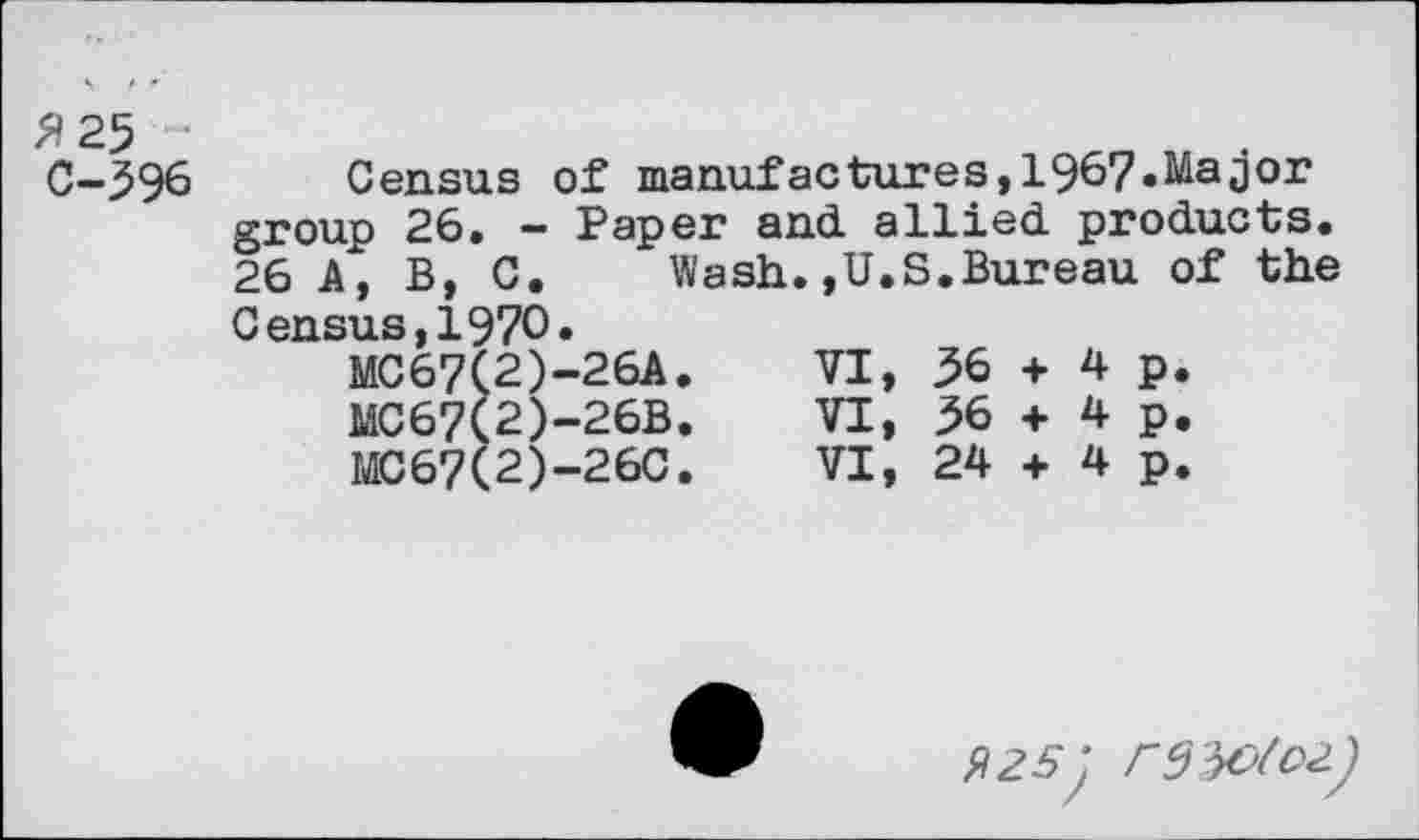 ﻿2 25 C-396
Census of manufactures,1967.Major group 26. — Paper and. allied, products. 26 A, B, C. Wash.,U.S.Bureau of the Census,1970.
MC67(2)-26A.	VI,	36	+	4	p.
MC67(2)-26B.	VI,	36	+	4	p.
MC67(2)-26C.	VI,	24	+	4	p.